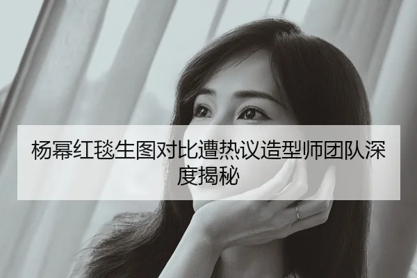 杨幂红毯生图对比遭热议造型师团队深度揭秘